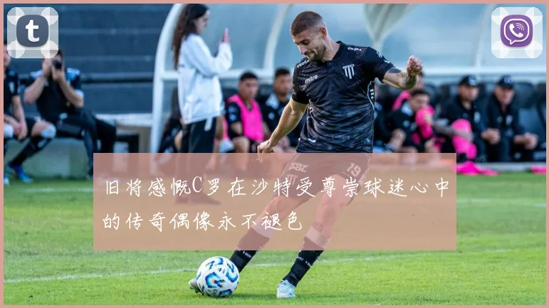 旧将感慨C罗在沙特受尊崇球迷心中的传奇偶像永不褪色