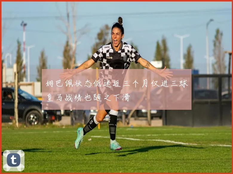 姆巴佩状态低迷近三个月仅进三球皇马战绩也随之下滑