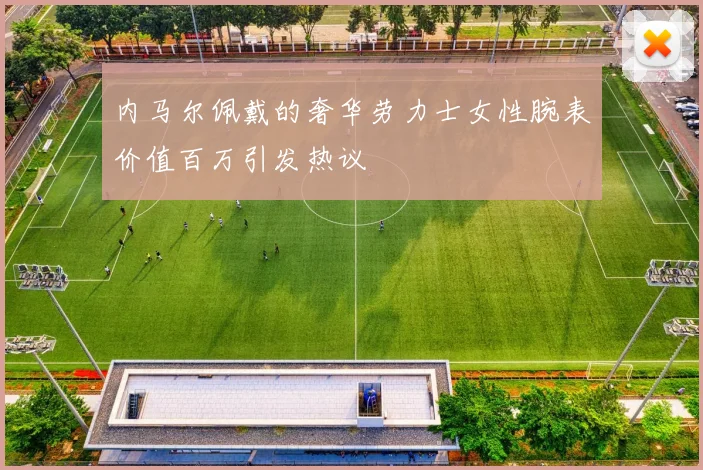 内马尔佩戴的奢华劳力士女性腕表价值百万引发热议