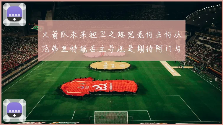 火箭队未来控卫之路究竟何去何从范弗里特能否主导还是期待阿门与谢泼德崛起