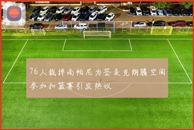 76人裁掉尚帕尼为签麦克朗腾空间参加扣篮赛引发热议