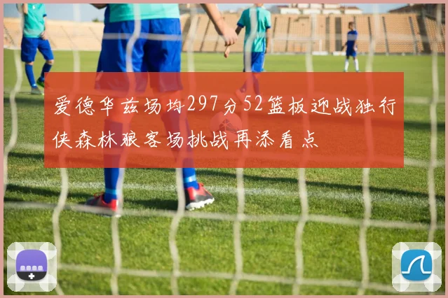 爱德华兹场均297分52篮板迎战独行侠森林狼客场挑战再添看点