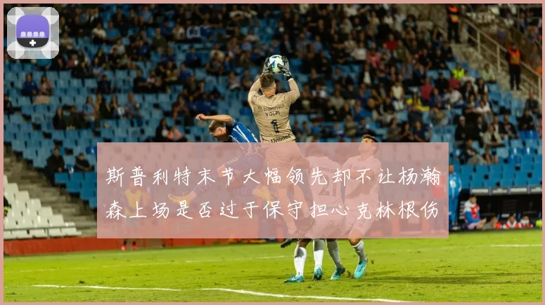 斯普利特末节大幅领先却不让杨瀚森上场是否过于保守担心克林根伤情吗