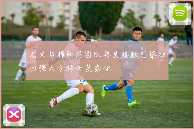 尤文与穆阿尼团队再度接触巴黎财力强大令转会复杂化