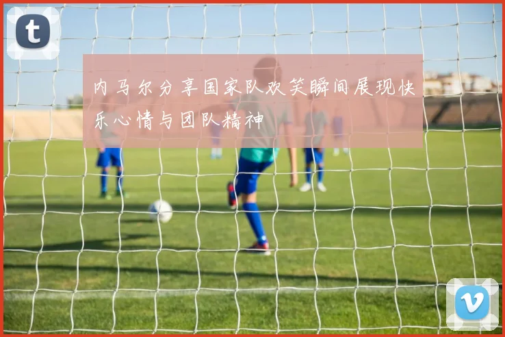 内马尔分享国家队欢笑瞬间展现快乐心情与团队精神