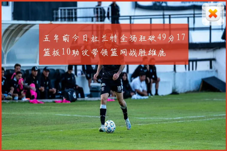 五年前今日杜兰特全场狂砍49分17篮板10助攻带领篮网战胜雄鹿