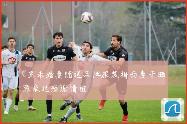 C罗未婚妻赠送品牌服装梅西妻子晒照表达感谢情谊
