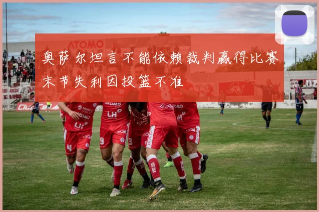 奥萨尔坦言不能依赖裁判赢得比赛末节失利因投篮不准