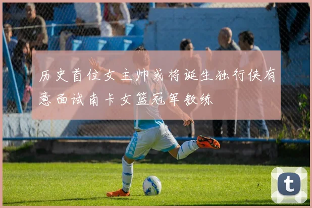 历史首位女主帅或将诞生独行侠有意面试南卡女篮冠军教练