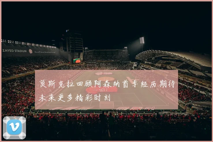 莫斯克拉回顾阿森纳首季经历期待未来更多精彩时刻