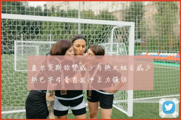 查尔莫斯称赞威少与热火组合威少热巴字母哥首发冲击力强劲