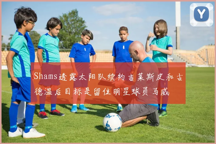 Shams透露太阳队续约吉莱斯皮和古德温后目标是留住明星球员马威