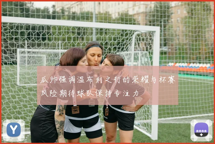 瓜帅强调温布利之行的荣耀与杯赛风险期待球队保持专注力