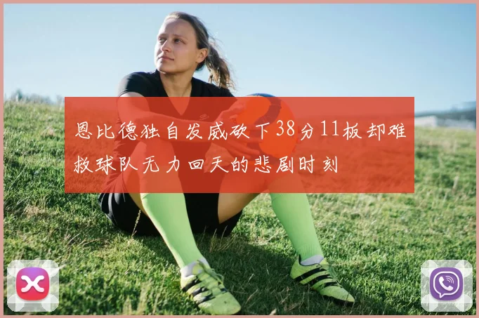 恩比德独自发威砍下38分11板却难救球队无力回天的悲剧时刻