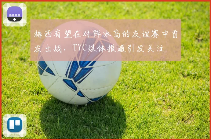 梅西有望在对阵冰岛的友谊赛中首发出战，TYC媒体报道引发关注