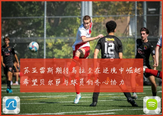 苏亚雷斯期待乌拉圭在逆境中崛起希望贝尔萨与球员们齐心协力